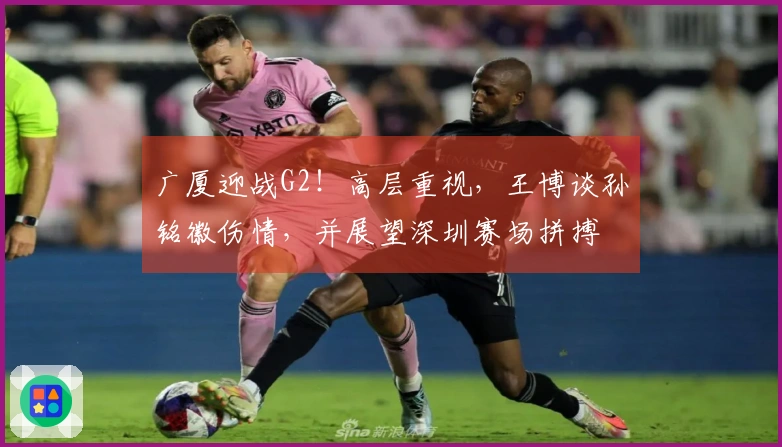广厦迎战G2！高层重视，王博谈孙铭徽伤情，并展望深圳赛场拼搏