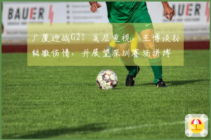 广厦迎战G2!高层重视,王博谈孙铭徽伤情,并展望深圳赛场拼搏